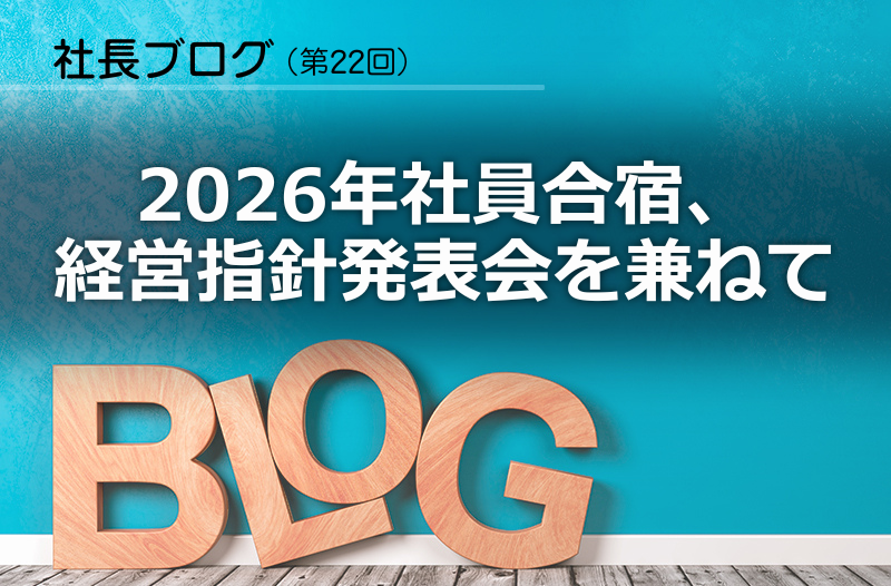 社長ブログ（第22回）「2026年社員合宿、経営指針発表会を兼ねて」